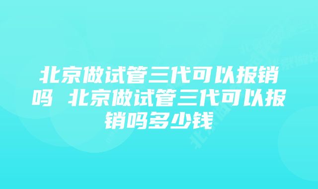 北京做试管三代可以报销吗 北京做试管三代可以报销吗多少钱