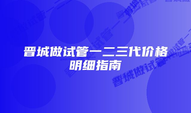 晋城做试管一二三代价格明细指南