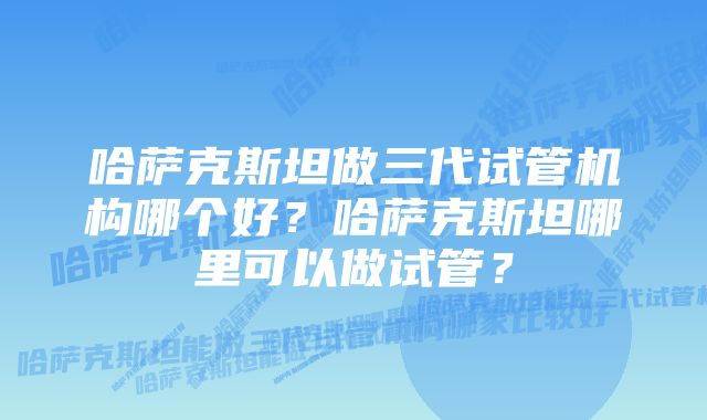 哈萨克斯坦做三代试管机构哪个好？哈萨克斯坦哪里可以做试管？