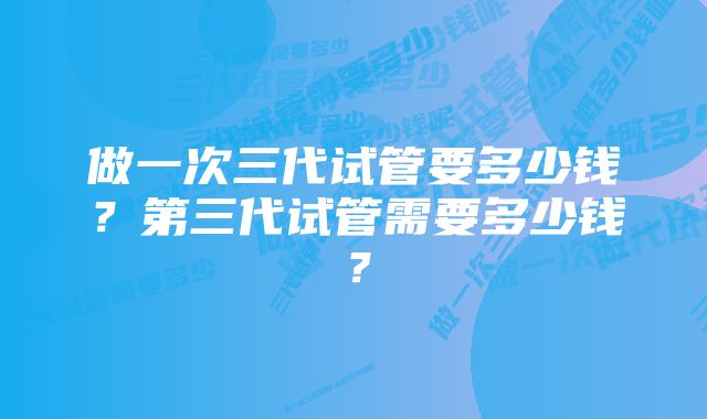 做一次三代试管要多少钱？第三代试管需要多少钱？