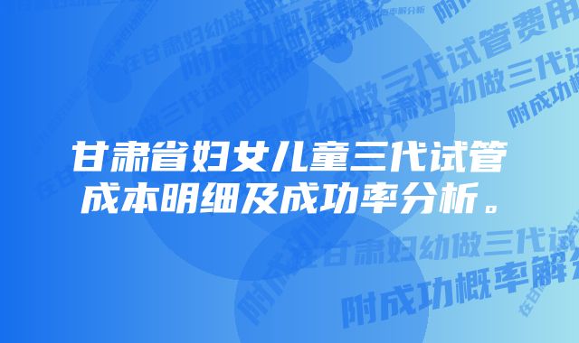 甘肃省妇女儿童三代试管成本明细及成功率分析。