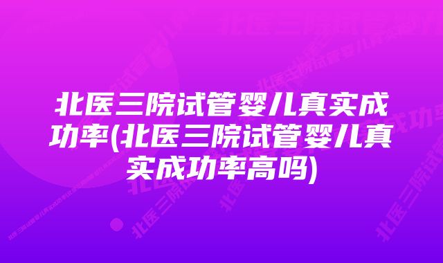 北医三院试管婴儿真实成功率(北医三院试管婴儿真实成功率高吗)