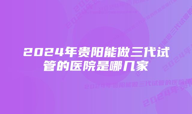 2024年贵阳能做三代试管的医院是哪几家