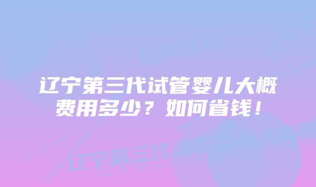 辽宁第三代试管婴儿大概费用多少？如何省钱！