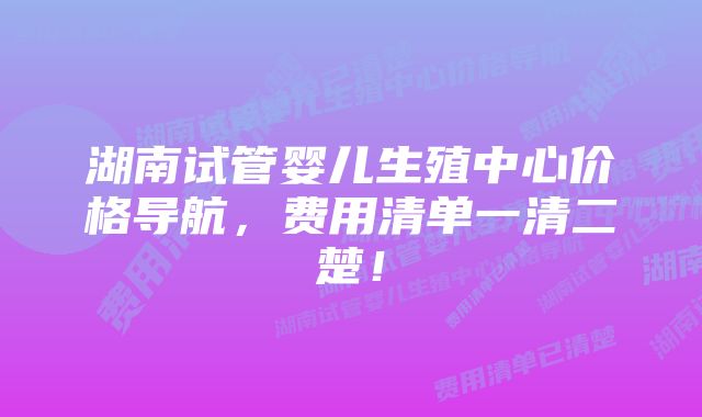 湖南试管婴儿生殖中心价格导航，费用清单一清二楚！