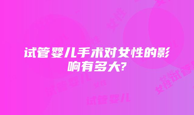 试管婴儿手术对女性的影响有多大?