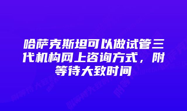 哈萨克斯坦可以做试管三代机构网上咨询方式，附等待大致时间