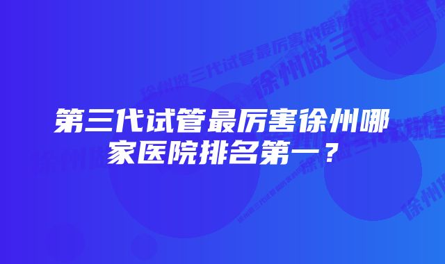 第三代试管最厉害徐州哪家医院排名第一？