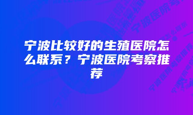 宁波比较好的生殖医院怎么联系？宁波医院考察推荐