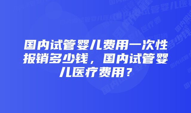 国内试管婴儿费用一次性报销多少钱，国内试管婴儿医疗费用？