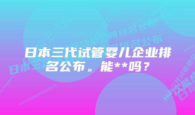 日本三代试管婴儿企业排名公布。能**吗？