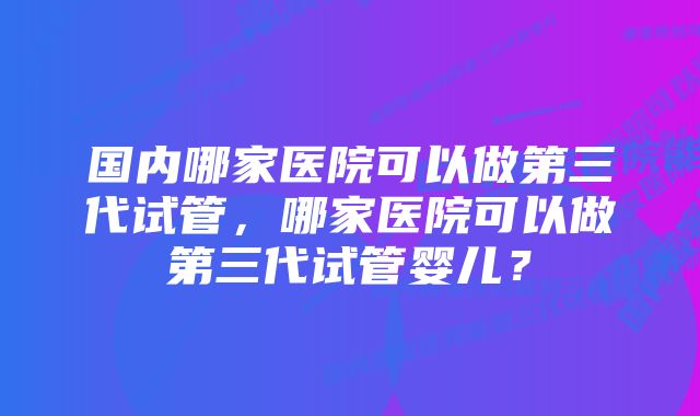 国内哪家医院可以做第三代试管，哪家医院可以做第三代试管婴儿？