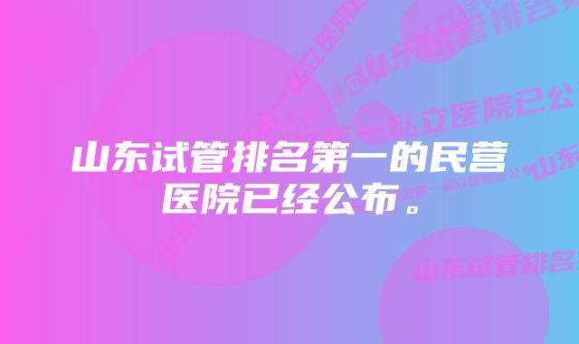 山东试管排名第一的民营医院已经公布。