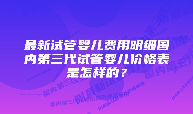 最新试管婴儿费用明细国内第三代试管婴儿价格表是怎样的？