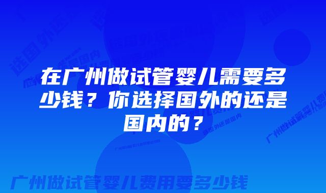 在广州做试管婴儿需要多少钱？你选择国外的还是国内的？