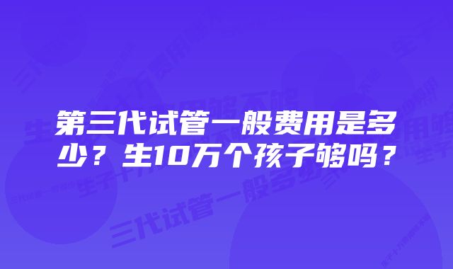 第三代试管一般费用是多少？生10万个孩子够吗？