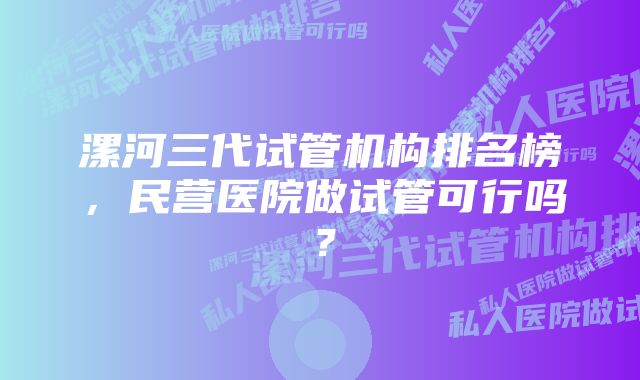 漯河三代试管机构排名榜，民营医院做试管可行吗？