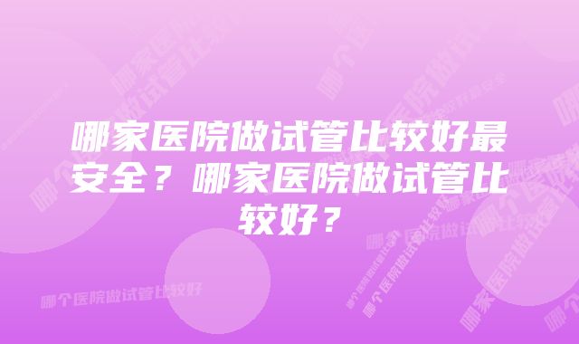 哪家医院做试管比较好最安全？哪家医院做试管比较好？