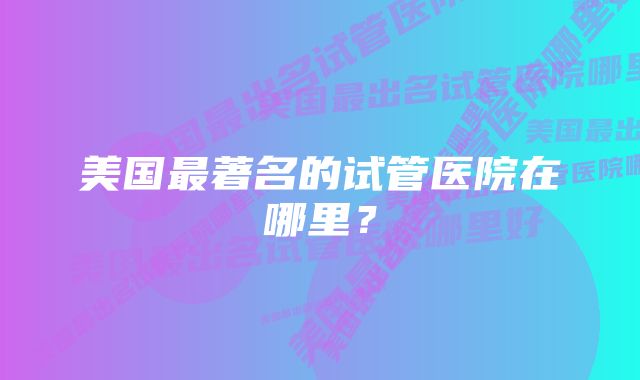 美国最著名的试管医院在哪里？