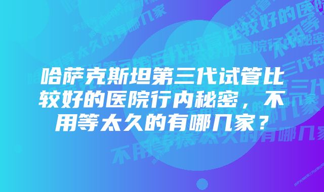 哈萨克斯坦第三代试管比较好的医院行内秘密，不用等太久的有哪几家？