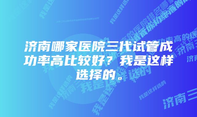 济南哪家医院三代试管成功率高比较好？我是这样选择的。