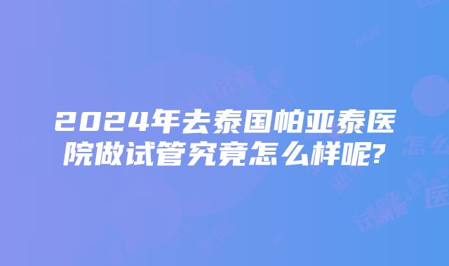 2024年去泰国帕亚泰医院做试管究竟怎么样呢?