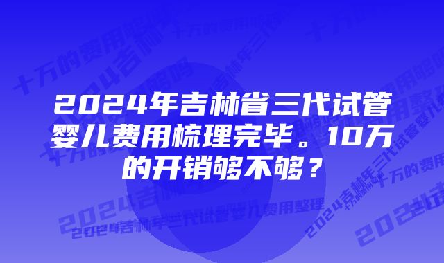 2024年吉林省三代试管婴儿费用梳理完毕。10万的开销够不够？