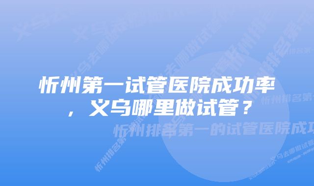 忻州第一试管医院成功率，义乌哪里做试管？