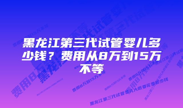 黑龙江第三代试管婴儿多少钱？费用从8万到15万不等