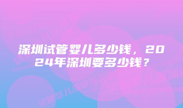 深圳试管婴儿多少钱，2024年深圳要多少钱？