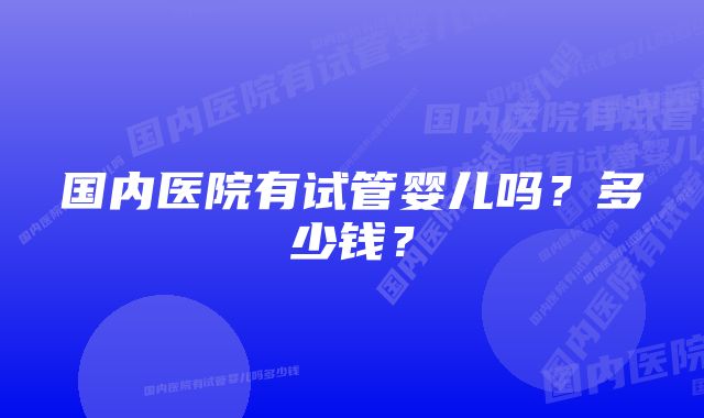 国内医院有试管婴儿吗？多少钱？