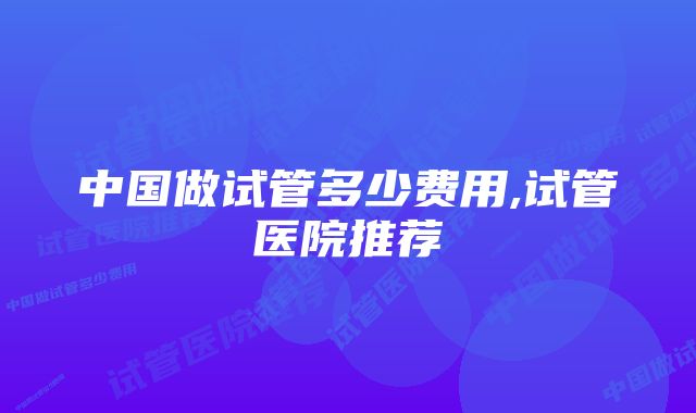 中国做试管多少费用,试管医院推荐