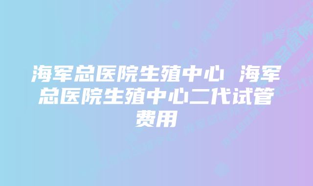 海军总医院生殖中心 海军总医院生殖中心二代试管费用