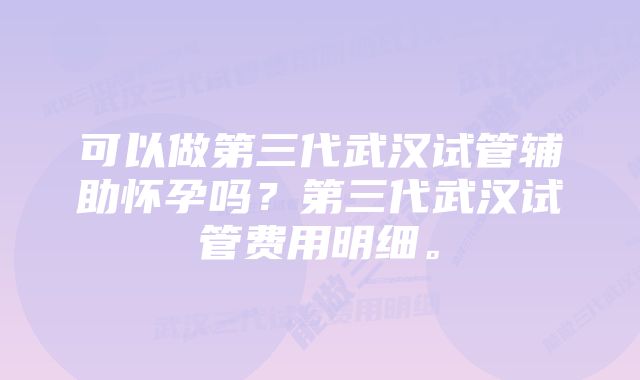 可以做第三代武汉试管辅助怀孕吗？第三代武汉试管费用明细。