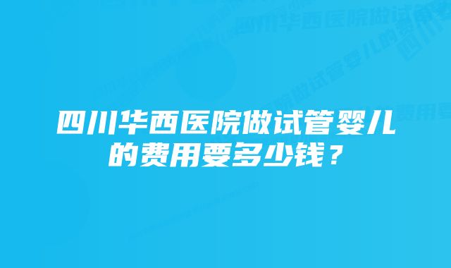 四川华西医院做试管婴儿的费用要多少钱？