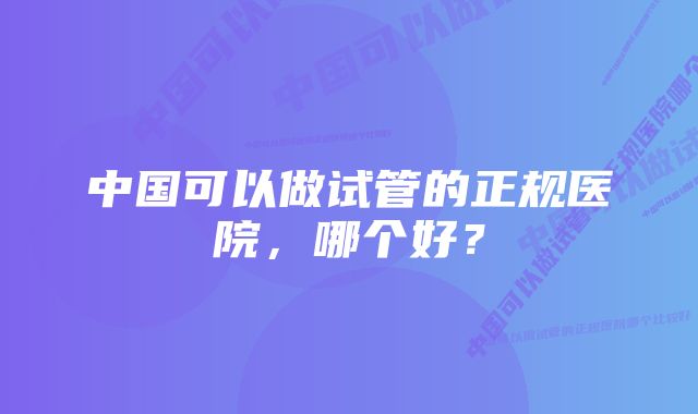 中国可以做试管的正规医院，哪个好？