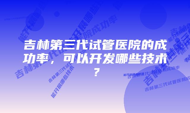 吉林第三代试管医院的成功率，可以开发哪些技术？