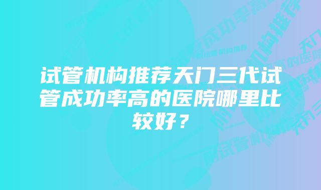 试管机构推荐天门三代试管成功率高的医院哪里比较好？