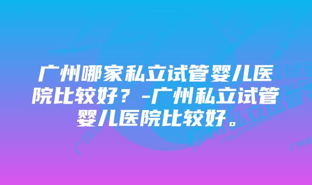 广州哪家私立试管婴儿医院比较好？-广州私立试管婴儿医院比较好。