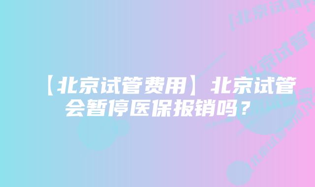 【北京试管费用】北京试管会暂停医保报销吗？