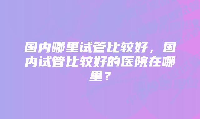 国内哪里试管比较好，国内试管比较好的医院在哪里？