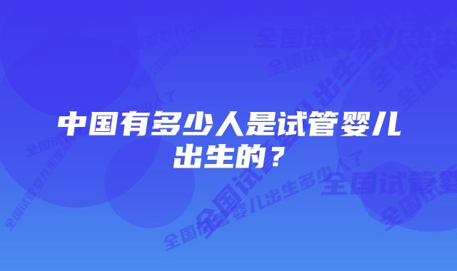 中国有多少人是试管婴儿出生的？