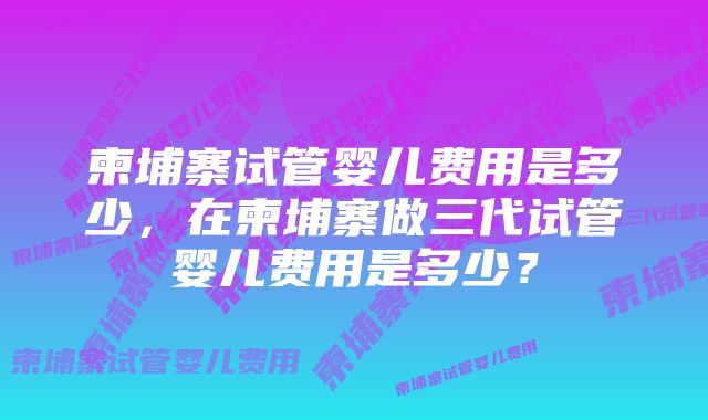 柬埔寨试管婴儿费用是多少，在柬埔寨做三代试管婴儿费用是多少？