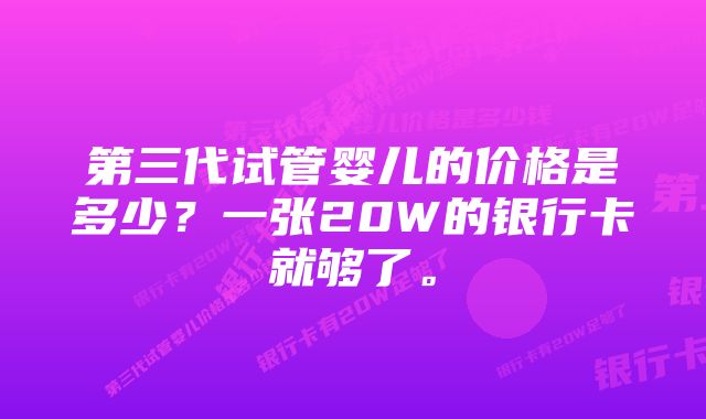 第三代试管婴儿的价格是多少？一张20W的银行卡就够了。