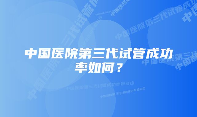 中国医院第三代试管成功率如何？