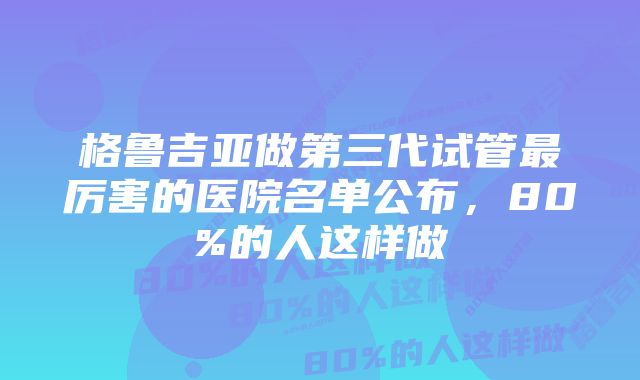 格鲁吉亚做第三代试管最厉害的医院名单公布，80%的人这样做