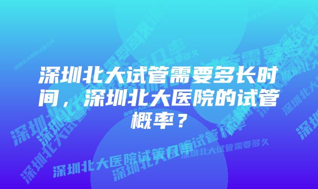 深圳北大试管需要多长时间，深圳北大医院的试管概率？