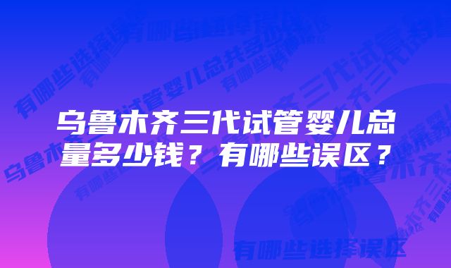 乌鲁木齐三代试管婴儿总量多少钱？有哪些误区？