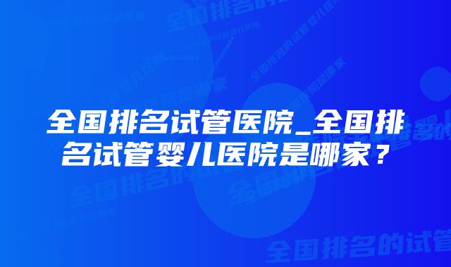 全国排名试管医院_全国排名试管婴儿医院是哪家？