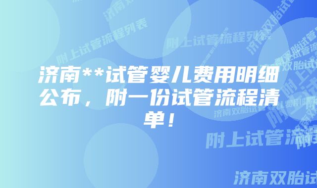 济南**试管婴儿费用明细公布，附一份试管流程清单！